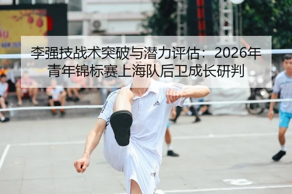 李强技战术突破与潜力评估：2026年青年锦标赛上海队后卫成长研判
